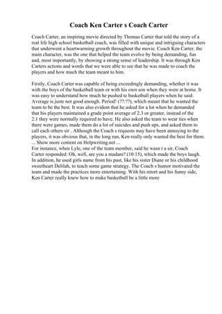 Coach Ken Carter s Coach Carter
Coach Carter, an inspiring movie directed by Thomas Carter that told the story of a
real life high school basketball coach, was filled with unique and intriguing characters
that underwent a heartwarming growth throughout the movie. Coach Ken Carter, the
main character, was the one that helped the team evolve by being demanding, fun
and, most importantly, by showing a strong sense of leadership. It was through Ken
Carters actions and words that we were able to see that he was made to coach the
players and how much the team meant to him.
Firstly, Coach Carter was capable of being exceedingly demanding, whether it was
with the boys of the basketball team or with his own son when they were at home. It
was easy to understand how much he pushed te basketball players when he said:
Average is juste not good enough. Period! (??:??), which meant that he wanted the
team to be the best. It was also evident that he asked for a lot when he demanded
that his players maintained a grade point average of 2.3 or greater, instead of the
2.1 they were normally required to have. He also asked the team to wear ties when
there were games, made them do a lot of suicides and push ups, and asked them to
call each others sir . Although the Coach s requests may have been annoying to the
players, it was obvious that, in the long run, Ken really only wanted the best for them.
... Show more content on Helpwriting.net ...
For instance, when Lyle, one of the team member, said he wasn t a sir, Coach
Carter responded: Oh, well, are you a madam? (10:15), which made the boys laugh.
In addition, he used girls name from his past, like his sister Diane or his childhood
sweetheart Delilah, to teach some game strategy. The Coach s humor motivated the
team and made the practices more entertaining. With his retort and his funny side,
Ken Carter really knew how to make basketball be a little more
 