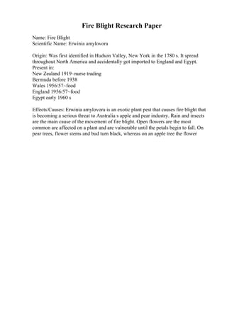 Fire Blight Research Paper
Name: Fire Blight
Scientific Name: Erwinia amylovora
Origin: Was first identified in Hudson Valley, New York in the 1780 s. It spread
throughout North America and accidentally got imported to England and Egypt.
Present in:
New Zealand 1919~nurse trading
Bermuda before 1938
Wales 1956/57~food
England 1956/57~food
Egypt early 1960 s
Effects/Causes: Erwinia amylovora is an exotic plant pest that causes fire blight that
is becoming a serious threat to Australia s apple and pear industry. Rain and insects
are the main cause of the movement of fire blight. Open flowers are the most
common are affected on a plant and are vulnerable until the petals begin to fall. On
pear trees, flower stems and bud turn black, whereas on an apple tree the flower
 