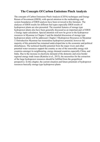 The Concepts Of Carbon Emissions Pinch Analysis
The concepts of Carbon Emissions Pinch Analysis (CEPA) techniques and Energy
Return of Investment (EROI), with special attention to the methodology and
system boundaries of EROI analysis have been reviewed in this literature. The
analyses of EROI results for different fuel types especially EROI results of
hydropower plants are also presented. The essential features of storage type
hydropower plants also have been generally discussed as an important part of EROI
s Energy input calculation. Special attention will now be given to the hydropower
resources in Myanmar in Chapter 3 and the detailed discussion of storage type
hydropower plants will be addressed. Chapter 3 Hydropower Resources in Myanmar
3.1Introduction Myanmar has tremendous hydropower potential; however the
majority of this potential has remained undeveloped due to the economic and political
disturbances. The technical feasible potential from the major rivers and other
potential water resources support the country as one of the renewable energy rich
countries amongst its neighbouring, energy demand countries especially China, and
India. Due to the increase in electricity demand of the domestic and cross border
regional energy trade issues (Kattelus et al., 2015), the necessities for the extraction
of the large hydropower resources should be fulfilled from the geopolitical
perspective. In this chapter, the current situation and future potentials of hydropower
resources basically storage type hydropower plants
 