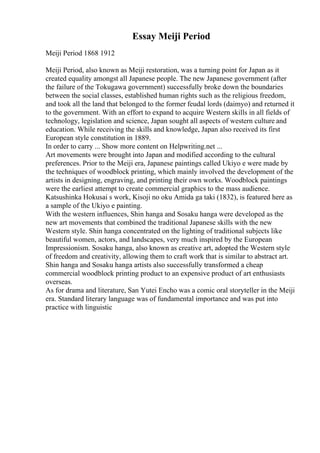 Essay Meiji Period
Meiji Period 1868 1912
Meiji Period, also known as Meiji restoration, was a turning point for Japan as it
created equality amongst all Japanese people. The new Japanese government (after
the failure of the Tokugawa government) successfully broke down the boundaries
between the social classes, established human rights such as the religious freedom,
and took all the land that belonged to the former feudal lords (daimyo) and returned it
to the government. With an effort to expand to acquire Western skills in all fields of
technology, legislation and science, Japan sought all aspects of western culture and
education. While receiving the skills and knowledge, Japan also received its first
European style constitution in 1889.
In order to carry ... Show more content on Helpwriting.net ...
Art movements were brought into Japan and modified according to the cultural
preferences. Prior to the Meiji era, Japanese paintings called Ukiyo e were made by
the techniques of woodblock printing, which mainly involved the development of the
artists in designing, engraving, and printing their own works. Woodblock paintings
were the earliest attempt to create commercial graphics to the mass audience.
Katsushinka Hokusai s work, Kisoji no oku Amida ga taki (1832), is featured here as
a sample of the Ukiyo e painting.
With the western influences, Shin hanga and Sosaku hanga were developed as the
new art movements that combined the traditional Japanese skills with the new
Western style. Shin hanga concentrated on the lighting of traditional subjects like
beautiful women, actors, and landscapes, very much inspired by the European
Impressionism. Sosaku hanga, also known as creative art, adopted the Western style
of freedom and creativity, allowing them to craft work that is similar to abstract art.
Shin hanga and Sosaku hanga artists also successfully transformed a cheap
commercial woodblock printing product to an expensive product of art enthusiasts
overseas.
As for drama and literature, San Yutei Encho was a comic oral storyteller in the Meiji
era. Standard literary language was of fundamental importance and was put into
practice with linguistic
 