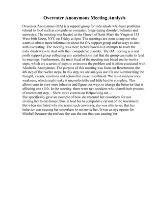 Overeater Anonymous Meeting Analysis
Overeater Anonymous (OA) is a support group for individuals who have problems
related to food such as compulsive overeater, binge eating disorder, bulimics and
anorexics. The meeting was located at the Church of Saint Mary the Virgin at 133
West 46th Street, NYC on Friday at 6pm. The meetings are open to anyone who
wants to obtain more information about the OA support group and/or ways to deal
with overeating. The meeting was more lecture based as it attempts to teach the
individuals ways to deal with their compulsive disorder. The OA meeting is a non
profit support group collecting any contributions that that the group can make to fund
its meetings. Furthermore, the main focal of the meeting was based on the twelve
steps, which are a series of steps to overcome the problem and is often associated with
Alcoholic Anonymous. The purpose of this meeting was focus on Resentment, the
4th step of the twelve steps. In this step, we are analysis our life and summarizing the
thought, events, emotions and action that cause resentment. We must analysis ones
weakness, which might make it uncomfortable and little hard to complete. This
allows ones to view ones behavior and figure out ways to change the behavior that is
affecting one s life. In the meeting, there were two speakers who shared their process
of resentment step.... Show more content on Helpwriting.net ...
She specifically gave an example of how she resented her coworkers for not
inviting her to eat dinner; thus, it lead her to compulsive eat out of the resentment.
But when she listed why she resent each coworker, she was able to see that her
behavior was causing her coworkers to not invite her. It was an eye opener for
Mitchell because she realizes she was the one that was causing her
 