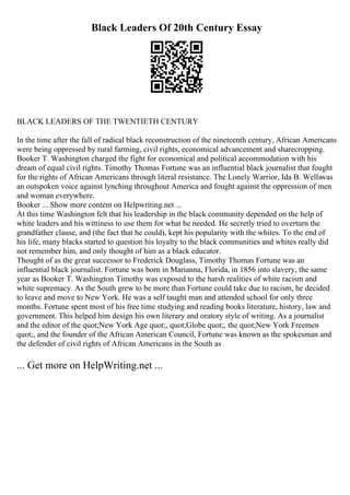 Black Leaders Of 20th Century Essay
BLACK LEADERS OF THE TWENTIETH CENTURY
In the time after the fall of radical black reconstruction of the nineteenth century, African Americans
were being oppressed by rural farming, civil rights, economical advancement and sharecropping.
Booker T. Washington charged the fight for economical and political accommodation with his
dream of equal civil rights. Timothy Thomas Fortune was an influential black journalist that fought
for the rights of African Americans through literal resistance. The Lonely Warrior, Ida B. Wellswas
an outspoken voice against lynching throughout America and fought against the oppression of men
and woman everywhere.
Booker ... Show more content on Helpwriting.net ...
At this time Washington felt that his leadership in the black community depended on the help of
white leaders and his wittiness to use them for what he needed. He secretly tried to overturn the
grandfather clause, and (the fact that he could), kept his popularity with the whites. To the end of
his life, many blacks started to question his loyalty to the black communities and whites really did
not remember him, and only thought of him as a black educator.
Thought of as the great successor to Frederick Douglass, Timothy Thomas Fortune was an
influential black journalist. Fortune was born in Marianna, Florida, in 1856 into slavery, the same
year as Booker T. Washington. Timothy was exposed to the harsh realities of white racism and
white supremacy. As the South grew to be more than Fortune could take due to racism, he decided
to leave and move to New York. He was a self taught man and attended school for only three
months. Fortune spent most of his free time studying and reading books literature, history, law and
government. This helped him design his own literary and oratory style of writing. As a journalist
and the editor of the quot;New York Age quot;, quot;Globe quot;, the quot;New York Freemen
quot;, and the founder of the African American Council, Fortune was known as the spokesman and
the defender of civil rights of African Americans in the South as
... Get more on HelpWriting.net ...
 