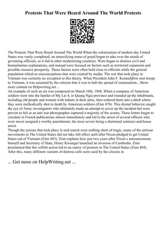 Protests That Were Heard Around The World Protests
The Protests That Were Heard Around The World When the colonization of modern day United
States was vastly completed, an intensifying sense of greed began to take over the minds of
governing officials, as it did in other modernizing countries. Wars began to dismiss civil and
humanitarian explanations, and instead were focused on factors such as territorial expansion and
possible resource prosperity. These factors were often held close to officials while the general
population relied on misconceptions that were created by media. The war that took place in
Vietnam was certainly no exception to this theory. When President John F. Kennedy
first sent troops
to Vietnam, it was assumed by the citizens that it was to halt the spread of communism... Show
more content on Helpwriting.net ...
An example of such an act was composed on March 16th, 1968, When a company of American
soldiers went into the hamlet of My Lai 4, in Quang Ngai province and rounded up the inhabitants,
including old people and women with infants in their arms, then ordered them into a ditch where
they were methodically shot to death by American soldiers (Zinn 478). This dismal behavior caught
the eye of Army investigators who ultimately made an attempt to cover up the incident but were
proven to fail as an anti war photographer captured a majority of the scenes. These letters began to
circulate in French publications almost immediately and led to the arrest of several officers who
were never assigned a worthy punishment, the most severe being a shortened sentence and house
arrest.
Though the actions that took place in mid march were nothing short of tragic, many of the antiwar
movements in The United States did not take full effect until after Nixon pledged to get United
States out of Vietnam (Zinn 483). Zinn explains how just two years after Nixon s announcement,
himself and Secretary of State, Henry Kissinger launched an invasion of Cambodia. Zinn
proclaimed that this selfish action led to an outcry of protests in The United States (Zinn 484).
After this, many different variants of distress calls were used by the citizens in
... Get more on HelpWriting.net ...
 