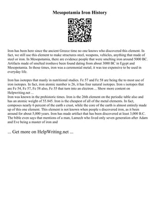 Mesopotamia Iron History
Iron has been here since the ancient Greece time no one knows who discovered this element. In
fact, we still use this element to make structures steel, weapons, vehicles, anything that made of
steel or iron. In Mesopotamia, there are evidence people that were smelting iron around 5000 BC.
Artifacts made of smelted ironhave been found dating from about 3000 BC in Egypt and
Mesopotamia. In those times, iron was a ceremonial metal; it was too expensive to be used in
everyday life.
Iron has isotopes that manly in nutritional studies. Fe 57 and Fe 58 are being the to most use of
iron isotopes. In fact, iron atomic number is 26, it has four natural isotopes. Iron s isotopes that
are Fe 54, Fe 57, Fe 58 also, Fe 55 that turn into an electron ... Show more content on
Helpwriting.net ...
Iron was known in the prehistoric times. Iron is the 26th element on the periodic table also and
has an atomic weight of 55.845. Iron is the cheapest of all of the metal elements. In fact,
composes nearly 6 percent of the earth s crust, while the core of the earth is almost entirely made
up of this one element. This element is not known when people s discovered iron, as it been
around for about 5,000 years. Iron has made artifact that has been discovered at least 3,000 B.C.
The bible even says that mentions of a man, Lamech who lived only seven generation after Adam
and Eve being a master of iron and
... Get more on HelpWriting.net ...
 