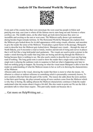 Analysis Of The Horizontal World By Marquart
Every part of the country has their own stereotype the west coast has people in bikini and
partying non stop, east coast is where all the famous movie stars hang out and Arizona is where
cowboys are. The middle states, on the other hand, get look down because they aren t as
incredible and exciting as the east or west coast. The Midwest really doesn t get mentioned
during besides begin tornado territory. In The Horizontal World by Marquart she explains how
the Midwest gets looked down for its dull appearances while using visuals, allusion, and anecdote
to give the reader the sense of the Midwest. Visual plays a great factor in the passage, Marquarts
want to describe how the Midwest gets looked down. Marquart uses visuals .. through the state of
North Dakota, you ll encounter a road so lonely, treeless and devoid of rising and curves in places
that it will feel like a long held pedal steel guitarnote . The visuals are used to print a picture in the
reader s mind showing the reader that long rides are boring and driving through the Midwest is
boring because there is nothing to see. She also used a simile to describe how it just one big long
road of nothing. The long guitar note is used to show the reader that a single note is dull when a
single note is playing the audience waits in suspense to find out what is happening next later to
find out nothing going to happen. By focusing on what the visual mean Marquart is able to how the
reader an understanding of what the Midwest means to her as well a in showing the characteristics
of the Midwest.
Allusion adds more to the visual, showing the reader that there is more to what she means. An
allusion is a direct or indirect reference to something which is presumably commonly known, Tv
news anchors often hail from this part of the world.. The reason she adds about the news anchors
is that their quiet boring, she plays around saying all news anchors come from the Midwest which
is why they re boring. By adding allusion the Midwest characteristic continues it help the reader
understand what she means about it begin a bit dull. She also wants to point out We are the folk s
presidents talk to when times require . This part really stands out because she is
... Get more on HelpWriting.net ...
 