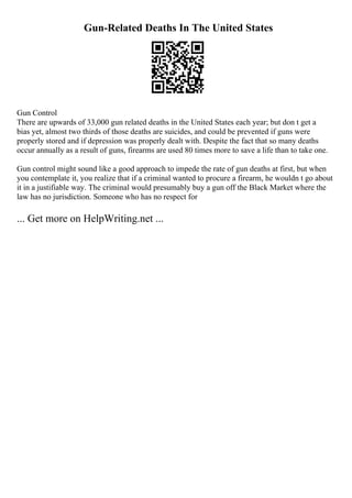 Gun-Related Deaths In The United States
Gun Control
There are upwards of 33,000 gun related deaths in the United States each year; but don t get a
bias yet, almost two thirds of those deaths are suicides, and could be prevented if guns were
properly stored and if depression was properly dealt with. Despite the fact that so many deaths
occur annually as a result of guns, firearms are used 80 times more to save a life than to take one.
Gun control might sound like a good approach to impede the rate of gun deaths at first, but when
you contemplate it, you realize that if a criminal wanted to procure a firearm, he wouldn t go about
it in a justifiable way. The criminal would presumably buy a gun off the Black Market where the
law has no jurisdiction. Someone who has no respect for
... Get more on HelpWriting.net ...
 