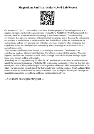 Magnesium And Hydrochloric Acid Lab Report
On November 3, 2017, I conducted an experiment with the purpose of measuring the heat in a
reaction between a mixture of Magnesium and Hydrochloric Acid (HCI). While being mixed, the
reaction can either release or obtain more energy in an excessive manner. The surrounding
environment then can give a measure of the amount of heatenergy, and in this case the surrounding
environment is a calorimeter. A calorimeter is a tool that is able to isolate the reaction from its
surroundings, and is a very essential part of the lab. One must be careful when conducting this
experiment so that the calorimeter can successfully retain the energy so the results will be as
accurate as possible.
There are two possible reactions that can occur during an experiment. The first one is an
endothermic reaction, which is when there is a flow of heat coming into the reaction. When this
happens, it will be cool to the touch and it results in the products of the reaction having a higher ...
Show more content on Helpwriting.net ...
After doing so, take approximately 10 ml of the HCI solution and pour it into the calorimeter and
record the mass and temperature of both the HCI solution and calorimeter. Following this step, take
one of your clean AND equal in size pieces of Magnesium ribbon and add it through the hole in the
lid of your calorimeter. Quickly insert the thermometer and swirl the solution. Watch and record the
temperature of the solution until the temperature doesn t rise any higher. Record your findings and
repeat the process for a second time and figure out the outcome of your
... Get more on HelpWriting.net ...
 