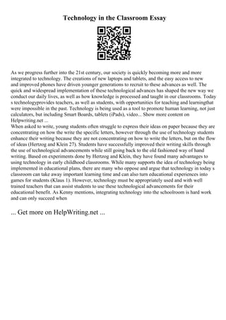 Technology in the Classroom Essay
As we progress further into the 21st century, our society is quickly becoming more and more
integrated to technology. The creations of new laptops and tablets, and the easy access to new
and improved phones have driven younger generations to recruit to these advances as well. The
quick and widespread implementation of these technological advances has shaped the new way we
conduct our daily lives, as well as how knowledge is processed and taught in our classrooms. Today
s technologyprovides teachers, as well as students, with opportunities for teaching and learningthat
were impossible in the past. Technology is being used as a tool to promote human learning, not just
calculators, but including Smart Boards, tablets (iPads), video... Show more content on
Helpwriting.net ...
When asked to write, young students often struggle to express their ideas on paper because they are
concentrating on how the write the specific letters, however through the use of technology students
enhance their writing because they are not concentrating on how to write the letters, but on the flow
of ideas (Hertzog and Klein 27). Students have successfully improved their writing skills through
the use of technological advancements while still going back to the old fashioned way of hand
writing. Based on experiments done by Hertzog and Klein, they have found many advantages to
using technology in early childhood classrooms. While many supports the idea of technology being
implemented in educational plans, there are many who oppose and argue that technology in today s
classroom can take away important learning time and can also turn educational experiences into
games for students (Klaus 1). However, technology must be appropriately used and with well
trained teachers that can assist students to use these technological advancements for their
educational benefit. As Kenny mentions, integrating technology into the schoolroom is hard work
and can only succeed when
... Get more on HelpWriting.net ...
 