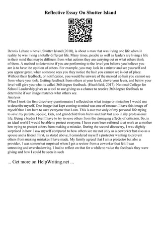 Reflective Essay On Shutter Island
Dennis Lehane s novel, Shutter Island (2010), is about a man that was living one life when in
reality he was living a totally different life. Many times, people as well as leaders are living a life
in their mind that maybe different from what actions they are carrying out or what others think
of them. A method to determine if you are performing to the level you believe you believe you
are is to have the opinion of others. For example, you may look in a mirror and see yourself and
you appear great, when someone sees you they notice the hair you cannot see is out of place.
Without their feedback, or notification, you would be unware of the messed up hair you cannot see
from where you look. Getting feedback from others at your level, above your lever, and below your
level will give you what is called 360 degree feedback. (Heathfield, 2017). National College for
School Leadership gives us a tool to use giving us a chance to receive 360 degree feedback to
determine if our image matches what others see.
Analysis
When I took the first discovery questionnaire I reflected on what image or metaphor I would use
to describe myself. One image that kept coming to mind was one of rescuer. I have this image of
myself that I am here to save everyone that I can. This is not true only of my personal life trying
to save my parents, spouse, kids, and grandchild from harm and hurt but also in my professional
life. Being a leader I feel I have to try to save others from the damaging effects of criticism. So, in
an ideal world I would be able to protect everyone. I have even been referred to at work as a mother
hen trying to protect others from making a mistake. During the second discovery, I was slightly
surprised in how I saw myself compared to how others see me not only as a coworker but also as a
spouse and a friend. First, as stated above, I considered myself a protector wanting to prevent
others from making mistakes I have made. My family agreed that I am a protector but also a
provider, I was somewhat surprised when I got a review from a coworker that felt I was
untrusting and overshadowing. I had to reflect on that for a while to value the feedback they were
giving and how I could be seen in such
... Get more on HelpWriting.net ...
 