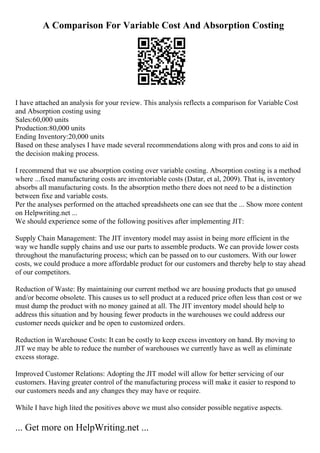 A Comparison For Variable Cost And Absorption Costing
I have attached an analysis for your review. This analysis reflects a comparison for Variable Cost
and Absorption costing using
Sales:60,000 units
Production:80,000 units
Ending Inventory:20,000 units
Based on these analyses I have made several recommendations along with pros and cons to aid in
the decision making process.
I recommend that we use absorption costing over variable costing. Absorption costing is a method
where ...fixed manufacturing costs are inventoriable costs (Datar, et al, 2009). That is, inventory
absorbs all manufacturing costs. In the absorption metho there does not need to be a distinction
between fixe and variable costs.
Per the analyses performed on the attached spreadsheets one can see that the ... Show more content
on Helpwriting.net ...
We should experience some of the following positives after implementing JIT:
Supply Chain Management: The JIT inventory model may assist in being more efficient in the
way we handle supply chains and use our parts to assemble products. We can provide lower costs
throughout the manufacturing process; which can be passed on to our customers. With our lower
costs, we could produce a more affordable product for our customers and thereby help to stay ahead
of our competitors.
Reduction of Waste: By maintaining our current method we are housing products that go unused
and/or become obsolete. This causes us to sell product at a reduced price often less than cost or we
must dump the product with no money gained at all. The JIT inventory model should help to
address this situation and by housing fewer products in the warehouses we could address our
customer needs quicker and be open to customized orders.
Reduction in Warehouse Costs: It can be costly to keep excess inventory on hand. By moving to
JIT we may be able to reduce the number of warehouses we currently have as well as eliminate
excess storage.
Improved Customer Relations: Adopting the JIT model will allow for better servicing of our
customers. Having greater control of the manufacturing process will make it easier to respond to
our customers needs and any changes they may have or require.
While I have high lited the positives above we must also consider possible negative aspects.
... Get more on HelpWriting.net ...
 