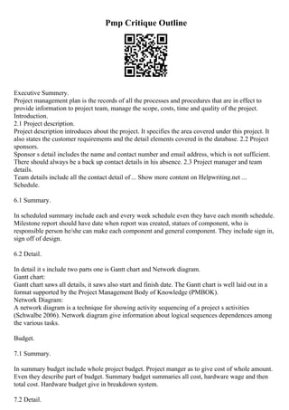 Pmp Critique Outline
Executive Summery.
Project management plan is the records of all the processes and procedures that are in effect to
provide information to project team, manage the scope, costs, time and quality of the project.
Introduction.
2.1 Project description.
Project description introduces about the project. It specifies the area covered under this project. It
also states the customer requirements and the detail elements covered in the database. 2.2 Project
sponsors.
Sponsor s detail includes the name and contact number and email address, which is not sufficient.
There should always be a back up contact details in his absence. 2.3 Project manager and team
details.
Team details include all the contact detail of ... Show more content on Helpwriting.net ...
Schedule.
6.1 Summary.
In scheduled summary include each and every week schedule even they have each month schedule.
Milestone report should have date when report was created, statues of component, who is
responsible person he/she can make each component and general component. They include sign in,
sign off of design.
6.2 Detail.
In detail it s include two parts one is Gantt chart and Network diagram.
Gantt chart:
Gantt chart saws all details, it saws also start and finish date. The Gantt chart is well laid out in a
format supported by the Project Management Body of Knowledge (PMBOK).
Network Diagram:
A network diagram is a technique for showing activity sequencing of a project s activities
(Schwalbe 2006). Network diagram give information about logical sequences dependences among
the various tasks.
Budget.
7.1 Summary.
In summary budget include whole project budget. Project manger as to give cost of whole amount.
Even they describe part of budget. Summary budget summaries all cost, hardware wage and then
total cost. Hardware budget give in breakdown system.
7.2 Detail.
 