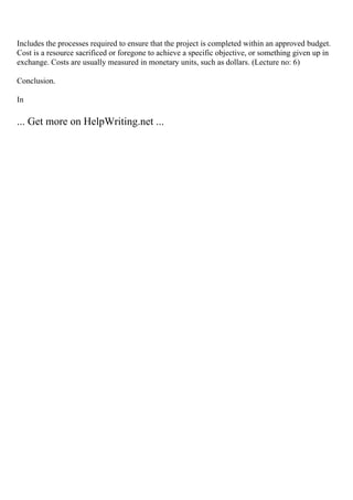 Includes the processes required to ensure that the project is completed within an approved budget.
Cost is a resource sacrificed or foregone to achieve a specific objective, or something given up in
exchange. Costs are usually measured in monetary units, such as dollars. (Lecture no: 6)
Conclusion.
In
... Get more on HelpWriting.net ...
 