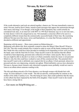 Nirvana, By Kurt Cobain
If the words alternative and rock are uttered together, chances are, Nirvana immediately comes to
mind. Nirvana, lead by Kurt Cobain, intend to push messages that oppose the mainstream through
their music and image. Even though, at the height of their popularity they could certainly be
considered rock stars, in an interview with MTV in 1993 Kurt famously says we re not rock stars ,
he truly doesn t wish to be categorized as one. Nirvanamade a conscious effort to be seen in a
completely different stream than the commercially successful bands of their time. By examining
different Nirvana texts like music, lyrics and band photos, it is clear that Nirvana wanted to be
decoded as different and oppositional.
Beginning with the purest ... Show more content on Helpwriting.net ...
Beginning with album title, Kurt originally wanted to name the album I Hate Myself I Want to
Die (28). This title would certainly have worked in order to scare off the bands commercial fans.
But I think this title could have been decoded on multiple levels depending on how well you know
the band, same with the final title In Utero. I hate myself I want to die denotes that this album
would have been depressing, personal and a reflection of Cobain s inner psyche. But as a true
fan you might be able to decode it as ironic as Cobain constantly claims his music is not personal.
Which is why this title could have worked to warn off the commercial fans. The potential title I
hate myself I want to die is definitely not a typical title for an album. It feels personal, almost too
personal and also very depressing, certainly not upbeat. Which definitely conveys how alternative
Nirvana is, because music listeners only interested in popular music probably would not want to
listen to an album about someone wanting to die.
The title and album artwork of In Utero denotes a see through woman with blonde hair with
wings. In Utero defined is, in the womb . The title an artwork, could possibly be connote as the
mother of his child, Courtney Love. The title being In Utero, than could symbolize that the music
on this album has been impacted by the birth of his daughter. I hate myself I want to die would
have been a strong title to
... Get more on HelpWriting.net ...
 