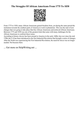 The Struggles Of African Americans From 1775 To 1830
From 1775 to 1830, many African Americans gained freedom from, yet during the same period the
institution towards the southern parts of America to work in plantations. This was the start of new
changes that was going to take place that free African Americans and enslaved African Americans.
Between 1775 and 1830 was one of the greatest trials that came with many challenges for the
African Americans to confront these issues.
According to history slavery has been around in America in the early 1600s, but ever since the mid
1700s the U.S has been introduced to the first Industrial Revolution that brought a series of changes.
After the North was experiencing the First Industrial Revolution, the need for slaves was no longer
needed. Not because there
... Get more on HelpWriting.net ...
 