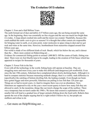The Evolution Of Evolution
Chapter 1: Four and a Half Billion Years
The earth formed out of dust and debris 4.57 billion years ago, the sun being around the same
age. In the beginning, there was essentially no free oxygen and the sun was much less bright than
it is today. A large planet crashed into earth and the moon was created. Thankfully, because this
crash enabled the earth s axis to give us seasons! It is thought that either comets are responsible
for bringing water to earth, or at some point, water molecules in space clung to dust and we got
rock and water at the same time. However, bombardment from meteorites stopped around four
billion years ago.
Our world is made of two different kinds of rock. Basalt, which lies below the sea, and is denser
than the ... Show more content on Helpwriting.net ...
Evidence for commercial fishing points to around 1,000 BCE. Off the coasts of Gadir, fishing was
ideal. There were six foot bluefin tuna to be caught, leading to the creation of Fish Sauce which has
appeared in recipes for thousands of years.
Chapter 3: Fewer Fish in the Sea
Even with all the technology in the world, fishing boats still operate at baseline. They are
struggling more and more every year to make this difficult (and dangerous) job worthwhile. Even
since the late 19th century, fishermen have complained about slowly declining hauls. Although it is
hard to compare statistics because measuring methods change, there is a visible, stark difference in
(specifically) the catching of bottom dwelling fish, the leading example. Even though our boats
have gotten bigger and more powerful, fishermen are pulling in less fish than 120 years ago.
Things are so bad in recent years, it s hard to imagine there was ever an abundance. Now,
fishermen are supposed to rely on the year s most recent quarry to know how many fish they are
allowed to catch. In the meantime, things like our trawls change the scape of the seafloor. There
was a temporary ban on trawls under the 1980 s. We know that extensive exploitation of these
smaller fish will lead to a gradual loss of larger animals (fishing down the food web). Roberts then
spends the rest of the chapter arguing that he is right (which I believe he is), but people are
stubborn and refuse to do
... Get more on HelpWriting.net ...
 