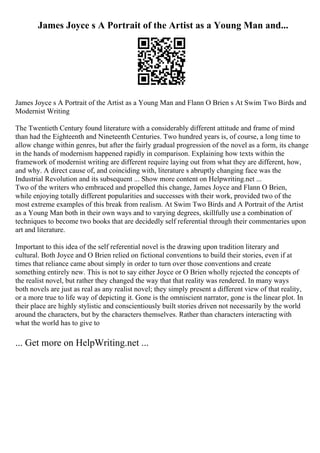 James Joyce s A Portrait of the Artist as a Young Man and...
James Joyce s A Portrait of the Artist as a Young Man and Flann O Brien s At Swim Two Birds and
Modernist Writing
The Twentieth Century found literature with a considerably different attitude and frame of mind
than had the Eighteenth and Nineteenth Centuries. Two hundred years is, of course, a long time to
allow change within genres, but after the fairly gradual progression of the novel as a form, its change
in the hands of modernism happened rapidly in comparison. Explaining how texts within the
framework of modernist writing are different require laying out from what they are different, how,
and why. A direct cause of, and coinciding with, literature s abruptly changing face was the
Industrial Revolution and its subsequent ... Show more content on Helpwriting.net ...
Two of the writers who embraced and propelled this change, James Joyce and Flann O Brien,
while enjoying totally different popularities and successes with their work, provided two of the
most extreme examples of this break from realism. At Swim Two Birds and A Portrait of the Artist
as a Young Man both in their own ways and to varying degrees, skillfully use a combination of
techniques to become two books that are decidedly self referential through their commentaries upon
art and literature.
Important to this idea of the self referential novel is the drawing upon tradition literary and
cultural. Both Joyce and O Brien relied on fictional conventions to build their stories, even if at
times that reliance came about simply in order to turn over those conventions and create
something entirely new. This is not to say either Joyce or O Brien wholly rejected the concepts of
the realist novel, but rather they changed the way that that reality was rendered. In many ways
both novels are just as real as any realist novel; they simply present a different view of that reality,
or a more true to life way of depicting it. Gone is the omniscient narrator, gone is the linear plot. In
their place are highly stylistic and conscientiously built stories driven not necessarily by the world
around the characters, but by the characters themselves. Rather than characters interacting with
what the world has to give to
... Get more on HelpWriting.net ...
 