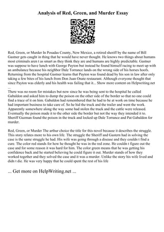 Analysis of Red, Green, and Murder Essay
Red, Green, or Murder In Posadas County, New Mexico, a retired sheriff by the name of Bill
Gastner gets caught in thing that he would have never thought. He knows two things about humans
most criminals aren t as smart as they think they are and humans are highly predictable. Gastner
was suppose to have lunch with George Payton but instead he found himself racing to meet up with
an ambulance because his neighbor Dale Torrance lands on the wrong side of his horses hoofs.
Returning from the hospital Gastner learns that Payton was found dead by his son in law after only
taking a few bites of his lunch from Don Juan Onate restaurant. Although everyone thought that
since Payton was elderly and his health was failing that it... Show more content on Helpwriting.net
...
There was no room for mistakes but now since he was being sent to the hospital he called
Gabaldon and asked him to dump the poison on the other side of the border so that no one could
find a trace of it on him. Gabaldon had remembered that he had to be at work on time because he
had important business to take care of. So he hid the truck and the trailer and went the work.
Apparently somewhere along the way some had stolen the truck and the cattle were released.
Eventually the poison made it to the other side the border but not the way they intended it to.
Sheriff Guzman found the poison in the truck and locked up Dale Torrance and Pat Gabaldon for
murder.
Red, Green, or Murder The arthur choice the title for this novel because it describes the struggle.
This story relates more to his own life. The struggle the Sheriff and Gastern had in solving the
case is the same struggle he had. His wife was going through a disease and they couldn t find a
cure. The color red stands for how he thought he was in the red zone. He couldn t figure out the
case and for some reason it was hard for him. The color green means that he was getting his
confidence back and he started believing he could figure it out. Murder stands of how they
worked together and they solved the case and it was a murder. Unlike the story his wife lived and
didn t die. He was very happy that he could spent the rest of his life
... Get more on HelpWriting.net ...
 