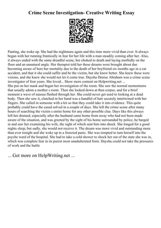 Crime Scene Investigation- Creative Writing Essay
Panting, she woke up. She had the nightmare again and this time more vivid than ever. It always
began with her running frantically in fear for her life with a man steadily coming after her. Also,
it always ended with the same dreadful scene, her choked to death and laying morbidly on the
floor and an unnatural angle. Her therapist told her these dreams were brought about due
becoming aware of here her mortality due to the death of her boyfriend six months ago in a car
accident, and that it she could suffer and be the victim, but she knew better. She knew these were
visions, and she knew she would not let it come true. Daysha Denise Abraham was a crime scene
investigator of four years. She loved... Show more content on Helpwriting.net ...
She put on her mask and began her investigation of the room. She saw the normal momentums
that usually adorn a mother s room. Then she looked down at then corpse, and for a brief
moment a wave of nausea flashed through her. She could never get used to looking at a dead
body. Then she saw it, clutched in her hand was a handful of hair securely intertwined with her
fingers. She called in someone with a kit so that they could take it into evidence. This quite
probably could have the cased solved in a couple of days. She left the crime scene after many
hours of searching the victim s entire home for any other possible clue. Days like this always
left her drained, especially after the husband came home from away who had not been made
aware of the situation, and was greeted by the sight of his home surrounded by police, he barged
in and saw her examining his wife, the sight of which sent him into shock. She longed for a good
nights sleep, but sadly, she would not receive it. The dream was more vivid and outstanding more
than ever tonight and she woke up in a frenzied panic. She was tempted to turn herself into the
psyche ward of the hospital. She had to take a cold shower to shock her out of the state she was in,
which was complete fear in its purest most unadulterated form. Daysha could not take the pressures
of work and the battle
... Get more on HelpWriting.net ...
 