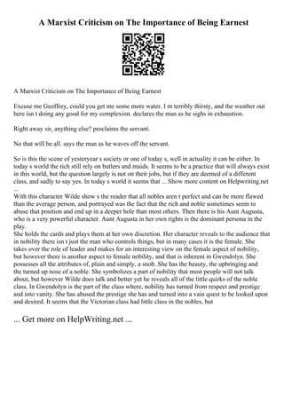 A Marxist Criticism on The Importance of Being Earnest
A Marxist Criticism on The Importance of Being Earnest
Excuse me Geoffrey, could you get me some more water. I m terribly thirsty, and the weather out
here isn t doing any good for my complexion. declares the man as he sighs in exhaustion.
Right away sir, anything else? proclaims the servant.
No that will be all. says the man as he waves off the servant.
So is this the scene of yesteryear s society or one of today s, well in actuality it can be either. In
today s world the rich still rely on butlers and maids. It seems to be a practice that will always exist
in this world, but the question largely is not on their jobs, but if they are deemed of a different
class, and sadly to say yes. In today s world it seems that ... Show more content on Helpwriting.net
...
With this character Wilde show s the reader that all nobles aren t perfect and can be more flawed
than the average person, and portrayed was the fact that the rich and noble sometimes seem to
abuse that position and end up in a deeper hole than most others. Then there is his Aunt Augusta,
who is a very powerful character. Aunt Augusta in her own rights is the dominant persona in the
play.
She holds the cards and plays them at her own discretion. Her character reveals to the audience that
in nobility there isn t just the man who controls things, but in many cases it is the female. She
takes over the role of leader and makes for an interesting view on the female aspect of nobility,
but however there is another aspect to female nobility, and that is inherent in Gwendolyn. She
possesses all the attributes of, plain and simply, a snob. She has the beauty, the upbringing and
the turned up nose of a noble. She symbolizes a part of nobility that most people will not talk
about, but however Wilde does talk and better yet he reveals all of the little quirks of the noble
class. In Gwendolyn is the part of the class where, nobility has turned from respect and prestige
and into vanity. She has abused the prestige she has and turned into a vain quest to be looked upon
and desired. It seems that the Victorian class had little class in the nobles, but
... Get more on HelpWriting.net ...
 