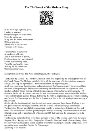 The The Wreck of the Medusa Essay
In the moonlight s ghostly glow,
I waken in a dream.
Once more upon the raft I stand,
Upon the raging sea.
In my ears the moans and screams
Of the dying ring,
Somewhere in the darkness
The siren softly sings...
The architects of our doom
Around their tables sit,
And in their thrones of power,
Condemn those they ve cast adrift.
Echoes down the city street,
Their Harpies laughter rings.
Waiting for the curtain call,
Oblivious in the wings.
Excerpt from the lyrics, The Wake of the Medusa , By The Pogues
The Raft of the Medusa , by Theodore Gericault, 1819, was inspired by the catastrophic wreck of
the French frigate, The Medusa, on July 2, 1816, off the west coast of Africa, during a voyage to
Senagal. The ship ran aground on ... Show more content on Helpwriting.net ...
A raft was constructed from the masts and crossbeams of The Medusa, to carry the crew, soldiers
and some of the passengers. Due to there only being six lifeboats aboard, the dignitaries, their
families and other higher ranking officials took possession of them, leaving approximately 150
members for the raft. Seventeen crewmen decided, for whatever reason, to remain on The Medusa.
Those in the lifeboats quickly decided that towing the raft was impractical, and Governor Schmaltz,
not Captain De Chaumereys, was the first to drop the tow line to the raft, leaving it to the cruelty of
the open sea.
On the raft, the situation quickly deteriorated, and panic consumed those aboard. Fighting broke
out, provisions were destroyed and the Raft of the Medusa s infamous voyage commenced.
The first night 20 men were killed, or committed suicide, in a struggle to defeat terror, fear and
dread. The undisciplined soldiers quickly staged a mutiny, eventually committed cannibalism and
other atrocities, and 13 days later, 15 of the original 150 that went into the ocean survived to be
rescued.
The following material is from eye witness accounts of two of The Medusa s survivors, the ship s
Surgeon, Henri Savigny and ship s Geographer, Alexander Correard. Much of the testimony of the
two survivors was released to an anti Bourbon newspaper, resulting in a scandal and political cover
up, and the court martial of Captain De Chaumereys.
According to the accounts
 