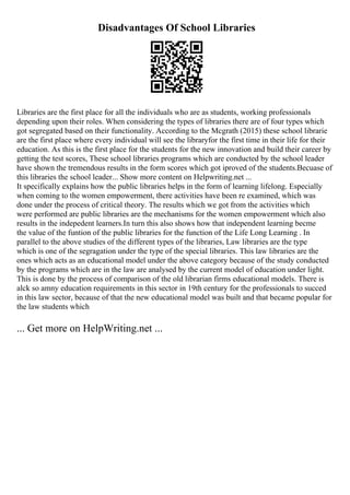Disadvantages Of School Libraries
Libraries are the first place for all the individuals who are as students, working professionals
depending upon their roles. When considering the types of libraries there are of four types which
got segregated based on their functionality. According to the Mcgrath (2015) these school librarie
are the first place where every individual will see the libraryfor the first time in their life for their
education. As this is the first place for the students for the new innovation and build their career by
getting the test scores, These school libraries programs which are conducted by the school leader
have shown the tremendous results in the form scores which got iproved of the students.Becuase of
this libraries the school leader... Show more content on Helpwriting.net ...
It specifically explains how the public libraries helps in the form of learning lifelong. Especially
when coming to the women empowerment, there activities have been re examined, which was
done under the process of critical theory. The results which we got from the activities which
were performed are public libraries are the mechanisms for the women empowerment which also
results in the indepedent learners.In turn this also shows how that independent learning becme
the value of the funtion of the public libraries for the function of the Life Long Learning . In
parallel to the above studies of the different types of the libraries, Law libraries are the type
which is one of the segragation under the type of the special libraries. This law libraries are the
ones which acts as an educational model under the above category because of the study conducted
by the programs which are in the law are analysed by the current model of education under light.
This is done by the process of comparison of the old librarian firms educational models. There is
alck so amny education requirements in this sector in 19th century for the professionals to succed
in this law sector, because of that the new educational model was built and that became popular for
the law students which
... Get more on HelpWriting.net ...
 