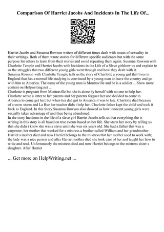 Comparison Of Harriet Jacobs And Incidents In The Life Of...
Harriet Jacobs and Susanna Rowson writers of different times dealt with issues of sexuality in
their writings. Both of them wrote stories for different specific audiences but with the same
purpose for others to learn from their stories and avoid repeating them again. Susanna Rowson with
Charlotte Temple and Harriet Jacobs with Incidents in the Life of a Slave girlshow us and explain to
us the struggles that two different young girls went through and how they dealt with it.
Susanna Rowson with Charlotte Temple tells us the story of Charlotte a young girl that lives in
England that has a normal life studying is convinced by a young man to leave the country and go
with him to America. The name of the young man is Montraville and he is a soldier ... Show more
content on Helpwriting.net ...
Charlotte is pregnant from Montraville but she is alone by herself with no one to help her.
Charlotte wrote a letter to her parents and her parents forgave her and decided to come to
America to come get her; but when her dad got to America it was to late. Charlotte died because
of a snow storm and La Rue her teacher didn t help her. Charlotte father kept the child and took it
back to England. In this Story Susanna Rowson also showed us how innocent young girls were
sexually taken advantage of and then being abandoned.
In the story Incidents in the life of a slave girl Harriet Jacobs tells us that everything she is
writing in this story is all based on true events based on her life. She starts her story by telling us
that she didn t know she was a slave until she was six years old. She had a father that was a
carpenter, her mother that worked for a mistress a brother called William and her grandmother.
Harriet s mother died and now Harriet belongs to the mistress that her mother used to work with;
the lady was a nice person and after Harriet mother died she took care of her and taught her how to
write and read. Unfortunately the mistress died and now Harriet belongs to the mistress sister s
daughter. After Harriet
... Get more on HelpWriting.net ...
 