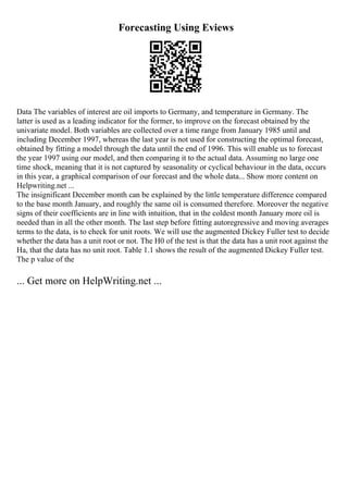 Forecasting Using Eviews
Data The variables of interest are oil imports to Germany, and temperature in Germany. The
latter is used as a leading indicator for the former, to improve on the forecast obtained by the
univariate model. Both variables are collected over a time range from January 1985 until and
including December 1997, whereas the last year is not used for constructing the optimal forecast,
obtained by fitting a model through the data until the end of 1996. This will enable us to forecast
the year 1997 using our model, and then comparing it to the actual data. Assuming no large one
time shock, meaning that it is not captured by seasonality or cyclical behaviour in the data, occurs
in this year, a graphical comparison of our forecast and the whole data... Show more content on
Helpwriting.net ...
The insignificant December month can be explained by the little temperature difference compared
to the base month January, and roughly the same oil is consumed therefore. Moreover the negative
signs of their coefficients are in line with intuition, that in the coldest month January more oil is
needed than in all the other month. The last step before fitting autoregressive and moving averages
terms to the data, is to check for unit roots. We will use the augmented Dickey Fuller test to decide
whether the data has a unit root or not. The H0 of the test is that the data has a unit root against the
Ha, that the data has no unit root. Table 1.1 shows the result of the augmented Dickey Fuller test.
The p value of the
... Get more on HelpWriting.net ...
 