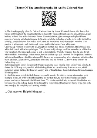Theme Of The Autobiography Of An Ex-Colored Man
In The Autobiography of an Ex Colored Man written by James Weldon Johnson, the theme that
builds up throughout the novel is identity is shaped by many different aspects, and, at times, it can
be hard to find. The main character, James Weldon Johnson, goes through multiple different
aspects of society with hardships and difficulties while he is finding who he is. In order to find his
identity, James finds out that he is a black man; he encounters many hardships; wonders if his
passion is with music; and, in the end, comes to identify himself as a white man.
Growing up Johnson is known by all, except his mother, that he is a white man. He is treated as a
white individual with white privileges. This doesn t really change until his second term of his first
year in school. The principal comes to talk to the students. When he requests this, he asks for all
white students to stand up. James stands, but his teacher says you sit down for the present, and rise
with the others (James Weldon Johnson 11). James, not understanding why, sits down with the other
black children. After school, James runs home and into his mother s ... Show more content on
Helpwriting.net ...
But it specifically shows the consent struggle everyone faces finding one s identity in a society. It
shows the difficulty everyone has while finding his or her own identity. It shows a true, vivid
picture of a man fighting for his own identity and of his childrens through the hardships and success
life brings him.
It s hard for some people to find themselves, and it s easier for others. James Johnson is a good
example of this. In order to find his identity his mother dies, he moves to countless different
places, and meets thousands of different faces. Yet he doesn t find who he is until his children are
born and his wife ends up dying. He is brought to realize the difficulties life has to bring him to be
able to enjoy the simplicity of knowing who he
... Get more on HelpWriting.net ...
 