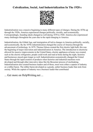 Colralization, Social, And Industrialization In The 1920 s
Industrialization was a massive beginning to many different types of changes. During the 1870s up
through the 1920s, America experienced changes politically, socially, and economically.
Correspondingly, founding ideals changed as well during 1870 to 1920. America also experienced
many challenges throughout the years due to the rapid changing in America.
Industrialization, the Gilded Age, and immigration all led to changes in America politically, socially,
and economically. By the 1870s industrialization changed the course of America through the
advancement of technology. In 1879, Thomas Edison created the first electric light bulb, this was
the beginning of major innovation and industrialization in America. The introduction to electricity
allowed for massive improvements in the United States, electric appliances at home was created,
such as the electric refrigerator, people could work and read at home during the night, factories
and businesses stayed open longer as well. Industrialization economically changed the United
States through the rapid creation of products when factories and industrial machines were
developed and through other innovative ideas like the Bessemer process of steelmaking.
Industrialization also created business leaders and of those, most were either a captain of industry
or a robber baron. The robber baron developed as a greedy, unfair business leader that stole from
society. While the captain of industry was a business leader that contributed
... Get more on HelpWriting.net ...
 