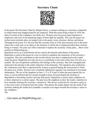 Secretary Chant
In the poem The Secretary Chant by Margie Piercy, a woman working as a secretary is depicted
as undervalued and unappreciated by her employer. With this poem being written in 1936, the
idea of women in the workplace was fairly new. Women were not given equal treatment as
employees and were in the beginning stages of their fight for equality. The year the poem was
written most certainly plays an integral role in the poem s tone, structure, diction, and theme.
Throughout the poem, it is obvious that the secretary feels as if her job consumes her to the point
where she is only seen as an object in the business in which she is employed rather than a human
being or woman. The poet uses office materials to replace the secretary s body parts,... Show more
content on Helpwriting.net ...
Repetition serves as a solid literary device used to develop the main theme of the poem.
Repetition is used in this poem as a way in which to capitalize the monotony of the secretary s
occupation. This also contributes to the overall robotic tone that is emphasized as the reader
reads the poem. Repetition not only serves as a contributor to the tone of the story, but also as a
symbol. The use of repetition symbolizes the feelings of the secretary. She feels entrapped and
enslaved to her job due to the unfair reduction of her humanity. The repetition also symbolizes
the continuous cycle that is experienced by women in general during the time period in which
the poem was written. Women were constantly fighting for equality, but continued to be treated
inhumanely. The use of the anaphora in lines 1, 5, 6, 8, 9 and 14 when the poet repeats My six
times, it can be inferred that her mental strength to press forward despite her feelings of
degradation is becoming wearier each day that passes. Repetition is used to place emphasis on
or draw attention to a certain aspect. The poet uses the anaphora to draw the reader s attention to
how mentally draining the secretary s situation is. This device could also be viewed as a ploy to
evoke some sense of emotion from the reader. This places the reader deeper into the mind of the
secretary making the reader feel sympathy or maybe even anger towards the secretary s status in
the workplace.
The
... Get more on HelpWriting.net ...
 