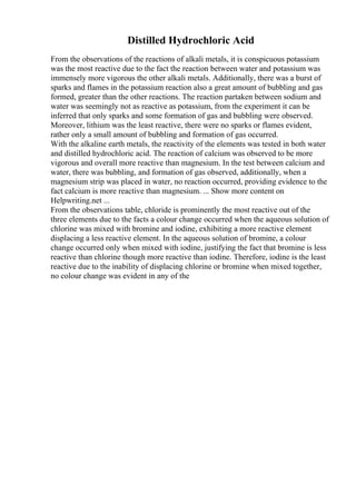 Distilled Hydrochloric Acid
From the observations of the reactions of alkali metals, it is conspicuous potassium
was the most reactive due to the fact the reaction between water and potassium was
immensely more vigorous the other alkali metals. Additionally, there was a burst of
sparks and flames in the potassium reaction also a great amount of bubbling and gas
formed, greater than the other reactions. The reaction partaken between sodium and
water was seemingly not as reactive as potassium, from the experiment it can be
inferred that only sparks and some formation of gas and bubbling were observed.
Moreover, lithium was the least reactive, there were no sparks or flames evident,
rather only a small amount of bubbling and formation of gas occurred.
With the alkaline earth metals, the reactivity of the elements was tested in both water
and distilled hydrochloric acid. The reaction of calcium was observed to be more
vigorous and overall more reactive than magnesium. In the test between calcium and
water, there was bubbling, and formation of gas observed, additionally, when a
magnesium strip was placed in water, no reaction occurred, providing evidence to the
fact calcium is more reactive than magnesium. ... Show more content on
Helpwriting.net ...
From the observations table, chloride is prominently the most reactive out of the
three elements due to the facts a colour change occurred when the aqueous solution of
chlorine was mixed with bromine and iodine, exhibiting a more reactive element
displacing a less reactive element. In the aqueous solution of bromine, a colour
change occurred only when mixed with iodine, justifying the fact that bromine is less
reactive than chlorine though more reactive than iodine. Therefore, iodine is the least
reactive due to the inability of displacing chlorine or bromine when mixed together,
no colour change was evident in any of the
 