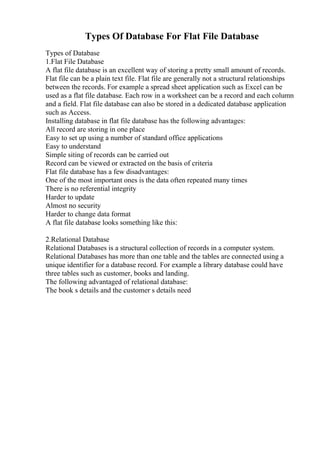 Types Of Database For Flat File Database
Types of Database
1.Flat File Database
A flat file database is an excellent way of storing a pretty small amount of records.
Flat file can be a plain text file. Flat file are generally not a structural relationships
between the records. For example a spread sheet application such as Excel can be
used as a flat file database. Each row in a worksheet can be a record and each column
and a field. Flat file database can also be stored in a dedicated database application
such as Access.
Installing database in flat file database has the following advantages:
All record are storing in one place
Easy to set up using a number of standard office applications
Easy to understand
Simple siting of records can be carried out
Record can be viewed or extracted on the basis of criteria
Flat file database has a few disadvantages:
One of the most important ones is the data often repeated many times
There is no referential integrity
Harder to update
Almost no security
Harder to change data format
A flat file database looks something like this:
2.Relational Database
Relational Databases is a structural collection of records in a computer system.
Relational Databases has more than one table and the tables are connected using a
unique identifier for a database record. For example a library database could have
three tables such as customer, books and landing.
The following advantaged of relational database:
The book s details and the customer s details need
 