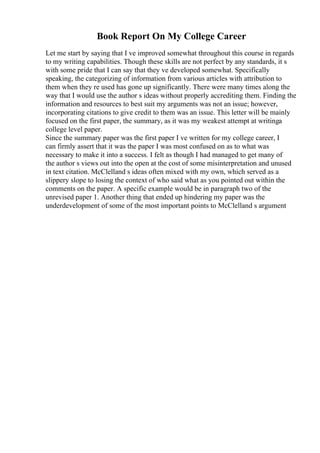 Book Report On My College Career
Let me start by saying that I ve improved somewhat throughout this course in regards
to my writing capabilities. Though these skills are not perfect by any standards, it s
with some pride that I can say that they ve developed somewhat. Specifically
speaking, the categorizing of information from various articles with attribution to
them when they re used has gone up significantly. There were many times along the
way that I would use the author s ideas without properly accrediting them. Finding the
information and resources to best suit my arguments was not an issue; however,
incorporating citations to give credit to them was an issue. This letter will be mainly
focused on the first paper, the summary, as it was my weakest attempt at writinga
college level paper.
Since the summary paper was the first paper I ve written for my college career, I
can firmly assert that it was the paper I was most confused on as to what was
necessary to make it into a success. I felt as though I had managed to get many of
the author s views out into the open at the cost of some misinterpretation and unused
in text citation. McClelland s ideas often mixed with my own, which served as a
slippery slope to losing the context of who said what as you pointed out within the
comments on the paper. A specific example would be in paragraph two of the
unrevised paper 1. Another thing that ended up hindering my paper was the
underdevelopment of some of the most important points to McClelland s argument
 