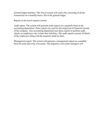 General ledger interface: The Travel system will send a file consisting of all the
transactions on a monthly basis a file to the general ledger.
Reports in the travel expense system:
Audit report: The system will generate audit reports on a quarterly basis to the
accounting department .These reports are used for the inspection of financial records
of the company. Also accounting department uses these reports to perform audit
checks on employees who violate their liabilities. The audit reports consists of details
of the employees along with the expenses made by them.
Management report: The system will generate a management report on a monthly
basis for each and every cost center. The respective cost center managers will
 