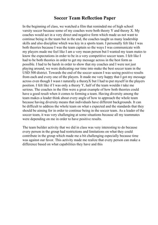 Soccer Team Reflection Paper
In the beginning of class, we watched a film that reminded me of high school
varsity soccer because some of my coaches were both theory Y and theory X. My
coaches would act in a very direct and negative form which made us not want to
continue being in the team but in the end, the coaches taught us many leadership
skills and also discipline which was key in a sports team. I personally felt like I was
both theories because I was the team captain so the ways I was communicate with
my players made me feel like I am a very mean person but I wanted my team mates to
know the expectations in order to be in a very competitive soccer team. I felt like I
had to be both theories in order to get my message across in the best form as
possible. I had to be harsh in order to show that my coaches and I were not just
playing around, we were dedicating our time into make the best soccer team in the
USD 500 district. Towards the end of the soccer season I was seeing positive results
from each and every one of the players. It made me very happy that I got my message
across even though I wasn t naturally a theoryX but I had to put myself in the players
position. I felt like if I was only a theory Y, half of the team wouldn t take me
serious. The coaches in the film were a great example of how both theories could
have a good result when it comes to forming a team. Having diversity among the
team makes a leader think about every angle of how to approach the whole team
because having diversity means that individuals have different backgrounds. It can
be difficult to address the whole team on what s expected and the standards that they
should be aiming for in order to continue being in the soccer team. As a leader of the
soccer team, it was very challenging at some situations because all my teammates
were depending on me in order to have positive results.
The team builder activity that we did in class was very interesting to do because
every person in the group had restrictions and limitations on what they could
contribute in the group which made me a bit challenging especially because time
was against our favor. This activity made me realize that every person can make a
difference based on what capabilities they have and this
 
