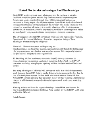 Hosted Pbx Service Advantages And Disadvantages
Hosted PBX services provide many advantages over the purchase or use of a
traditional telephone system because they furnish advanced telephone system
features as a service over the Internet. Many of those advanced features are
expensive to deploy as part of a telephone system. Hosted PBX service is delivered
with equipment located on the premises of the provider. This means a business does
not need to invest in a telephonesystem to take advantage of its rich features and
capabilities. In most cases, you will only need to purchase or lease the phones which
are significantly less expensive than a phone system s common equipment.
The advantages of a Hosted PBX service can be divided into 4 categories: Financial,
Operational, Service and Marketing. Below is a categorized listing of those
advantages divided among the categories:
Financial ... Show more content on Helpwriting.net ...
Small companies can have their incoming calls automatically handled with the grace
of a large company s ultra flexible auto attendant system. This can greatly improve
the professional image for a small organization.
30. Providing toll free numbers to attract and simplify the way customers or
prospects reach a business is a great use of marketing dollars. With Hosted VoIP
providers, obtaining, managing and reporting toll free numbers is cost effective and
simple.
The many advantages of a Hosted PBX service can make it an ideal choice for most
small business. Large PBX features can be delivered to the customer for less than the
cost of a small phone system. Further, VoIP providers with their Hosted PBX or
Virtual PBX services can save their customers money on their recurring telephone line
charges in addition to the many other financial, operational, service and marketing
benefits.
Visit my website and learn the steps to choosing a Hosted PBX provider and the
how to avoid the top mistakes with Hosted PBX. Contact my Hosted PBX VoIP sales
staff at 866 242 6161.
Article Source:
 