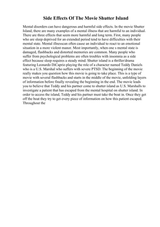 Side Effects Of The Movie Shutter Island
Mental disorders can have dangerous and harmful side effects. In the movie Shutter
Island, there are many examples of a mental illness that are harmful to an individual.
There are three effects that seem more harmful and long term. First, many people
who are sleep deprived for an extended period tend to have difficulties with their
mental state. Mental illnesscan often cause an individual to react to an emotional
situation in a more violent manor. Most importantly, when one s mental state is
damaged, flashbacks and distorted memories are common. Many people who
suffer from psychological problems are often troubles with insomnia as a side
effect because sleep requires a steady mind. Shutter island is a thriller/drama
featuring Leonardo DiCaprio playing the role of a character named Teddy Daniels
who is a U.S. Marshal who suffers with severe PTSD. The beginning of the movie
really makes you question how this movie is going to take place. This is a type of
movie with several flashbacks and starts in the middle of the movie, unfolding layers
of information before finally revealing the beginning in the end. The movie leads
you to believe that Teddy and his partner come to shutter island as U.S. Marshalls to
investigate a patient that has escaped from the mental hospital on shutter island. In
order to access the island, Teddy and his partner must take the boat in. Once they get
off the boat they try to get every piece of information on how this patient escaped.
Throughout the
 