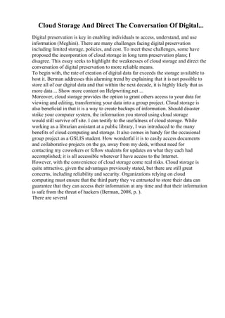 Cloud Storage And Direct The Conversation Of Digital...
Digital preservation is key in enabling individuals to access, understand, and use
information (Meghini). There are many challenges facing digital preservation
including limited storage, policies, and cost. To meet these challenges, some have
proposed the incorporation of cloud storage in long term preservation plans; I
disagree. This essay seeks to highlight the weaknesses of cloud storage and direct the
conversation of digital preservation to more reliable means.
To begin with, the rate of creation of digital data far exceeds the storage available to
host it. Berman addresses this alarming trend by explaining that it is not possible to
store all of our digital data and that within the next decade, it is highly likely that as
more data ... Show more content on Helpwriting.net ...
Moreover, cloud storage provides the option to grant others access to your data for
viewing and editing, transforming your data into a group project. Cloud storage is
also beneficial in that it is a way to create backups of information. Should disaster
strike your computer system, the information you stored using cloud storage
would still survive off site. I can testify to the usefulness of cloud storage. While
working as a librarian assistant at a public library, I was introduced to the many
benefits of cloud computing and storage. It also comes in handy for the occasional
group project as a GSLIS student. How wonderful it is to easily access documents
and collaborative projects on the go, away from my desk, without need for
contacting my coworkers or fellow students for updates on what they each had
accomplished; it is all accessible wherever I have access to the Internet.
However, with the convenience of cloud storage come real risks. Cloud storage is
quite attractive, given the advantages previously stated, but there are still great
concerns, including reliability and security. Organizations relying on cloud
computing must ensure that the third party they ve entrusted to store their data can
guarantee that they can access their information at any time and that their information
is safe from the threat of hackers (Berman, 2008, p. ).
There are several
 
