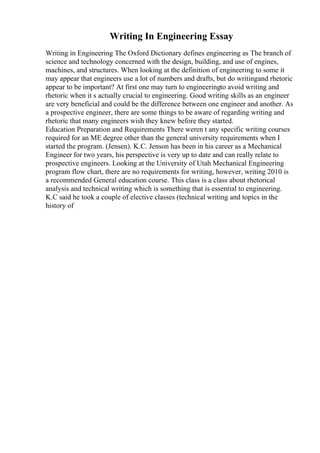 Writing In Engineering Essay
Writing in Engineering The Oxford Dictionary defines engineering as The branch of
science and technology concerned with the design, building, and use of engines,
machines, and structures. When looking at the definition of engineering to some it
may appear that engineers use a lot of numbers and drafts, but do writingand rhetoric
appear to be important? At first one may turn to engineeringto avoid writing and
rhetoric when it s actually crucial to engineering. Good writing skills as an engineer
are very beneficial and could be the difference between one engineer and another. As
a prospective engineer, there are some things to be aware of regarding writing and
rhetoric that many engineers wish they knew before they started.
Education Preparation and Requirements There weren t any specific writing courses
required for an ME degree other than the general university requirements when I
started the program. (Jensen). K.C. Jenson has been in his career as a Mechanical
Engineer for two years, his perspective is very up to date and can really relate to
prospective engineers. Looking at the University of Utah Mechanical Engineering
program flow chart, there are no requirements for writing, however, writing 2010 is
a recommended General education course. This class is a class about rhetorical
analysis and technical writing which is something that is essential to engineering.
K.C said he took a couple of elective classes (technical writing and topics in the
history of
 