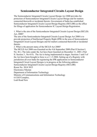 Semiconductor Integrated Circuits Layout Design
The Semiconductor Integrated Circuits Layout Design Act 2000 provides for
protection of Semiconductor Integrated Circuits Layout Design and for matters
connected therewith or incidental thereto. Government of India has established
Semiconductor Integrated Circuits Layout Design Registry (SICLDR) as the office
for filings of application for Semiconductor IC Layout Design Registration.
1. What is the aim of the Semiconductor Integrated Circuits Layout Design (SICLD)
Act, 2000?
The aim of the Semiconductor Integrated Circuits Layout Design Act 2000 is to
provide protection of Intellectual Property Right (IPR) in the area of Semiconductor
Integrated Circuit Layout Designs and for matters connected therewith or incidental
thereto.
2. What is the present status of the SICLD Act 2000?
The SICLD Act 2000 was Gazetted on the 4 th September 2000 (Part II Section I,
No. 46 ). The rules under the Act have been Gazetted on December 11, 2001 ( Part
II. Section 3 , No 615) . The Act is being implemented in stages. Sections 3 and 5 of
the Act have been brought to force w.e.f. 1.5.2004. Setting up of a Registry with
jurisdiction all over India for registering the IPR applications in Semiconductor
Integrated Circuit Layout Designs is in progress at the following address:
Semiconductor Integrated Circuits Layout Design Registry (SICLDR)
Room No. 3014 3015
Electronics Niketan
Department of Information Technology
Ministry of Communications and Information Technology
6 CGO Complex,
Lodi Road New
 