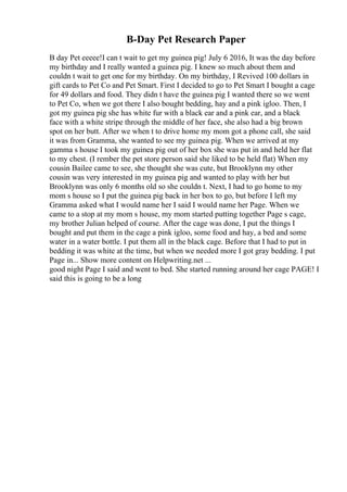 B-Day Pet Research Paper
B day Pet eeeee!I can t wait to get my guinea pig! July 6 2016, It was the day before
my birthday and I really wanted a guinea pig. I knew so much about them and
couldn t wait to get one for my birthday. On my birthday, I Revived 100 dollars in
gift cards to Pet Co and Pet Smart. First I decided to go to Pet Smart I bought a cage
for 49 dollars and food. They didn t have the guinea pig I wanted there so we went
to Pet Co, when we got there I also bought bedding, hay and a pink igloo. Then, I
got my guinea pig she has white fur with a black ear and a pink ear, and a black
face with a white stripe through the middle of her face, she also had a big brown
spot on her butt. After we when t to drive home my mom got a phone call, she said
it was from Gramma, she wanted to see my guinea pig. When we arrived at my
gamma s house I took my guinea pig out of her box she was put in and held her flat
to my chest. (I rember the pet store person said she liked to be held flat) When my
cousin Bailee came to see, she thought she was cute, but Brooklynn my other
cousin was very interested in my guinea pig and wanted to play with her but
Brooklynn was only 6 months old so she couldn t. Next, I had to go home to my
mom s house so I put the guinea pig back in her box to go, but before I left my
Gramma asked what I would name her I said I would name her Page. When we
came to a stop at my mom s house, my mom started putting together Page s cage,
my brother Julian helped of course. After the cage was done, I put the things I
bought and put them in the cage a pink igloo, some food and hay, a bed and some
water in a water bottle. I put them all in the black cage. Before that I had to put in
bedding it was white at the time, but when we needed more I got gray bedding. I put
Page in... Show more content on Helpwriting.net ...
good night Page I said and went to bed. She started running around her cage PAGE! I
said this is going to be a long
 