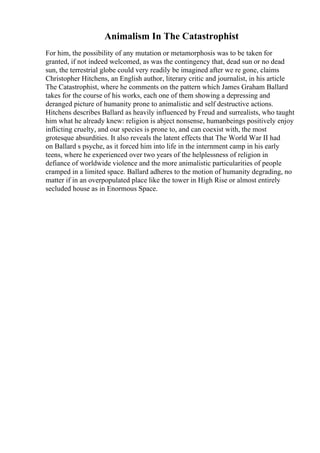 Animalism In The Catastrophist
For him, the possibility of any mutation or metamorphosis was to be taken for
granted, if not indeed welcomed, as was the contingency that, dead sun or no dead
sun, the terrestrial globe could very readily be imagined after we re gone, claims
Christopher Hitchens, an English author, literary critic and journalist, in his article
The Catastrophist, where he comments on the pattern which James Graham Ballard
takes for the course of his works, each one of them showing a depressing and
deranged picture of humanity prone to animalistic and self destructive actions.
Hitchens describes Ballard as heavily influenced by Freud and surrealists, who taught
him what he already knew: religion is abject nonsense, humanbeings positively enjoy
inflicting cruelty, and our species is prone to, and can coexist with, the most
grotesque absurdities. It also reveals the latent effects that The World War II had
on Ballard s psyche, as it forced him into life in the internment camp in his early
teens, where he experienced over two years of the helplessness of religion in
defiance of worldwide violence and the more animalistic particularities of people
cramped in a limited space. Ballard adheres to the motion of humanity degrading, no
matter if in an overpopulated place like the tower in High Rise or almost entirely
secluded house as in Enormous Space.
 