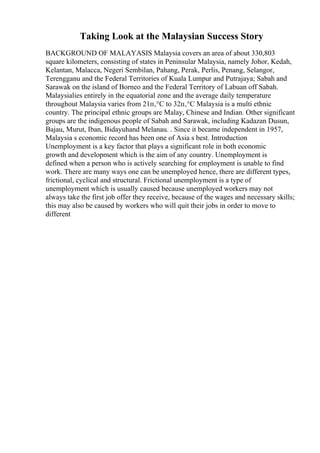Taking Look at the Malaysian Success Story
BACKGROUND OF MALAYASIS Malaysia covers an area of about 330,803
square kilometers, consisting of states in Peninsular Malaysia, namely Johor, Kedah,
Kelantan, Malacca, Negeri Sembilan, Pahang, Perak, Perlis, Penang, Selangor,
Terengganu and the Federal Territories of Kuala Lumpur and Putrajaya; Sabah and
Sarawak on the island of Borneo and the Federal Territory of Labuan off Sabah.
Malaysialies entirely in the equatorial zone and the average daily temperature
throughout Malaysia varies from 21п‚°C to 32п‚°C Malaysia is a multi ethnic
country. The principal ethnic groups are Malay, Chinese and Indian. Other significant
groups are the indigenous people of Sabah and Sarawak, including Kadazan Dusun,
Bajau, Murut, Iban, Bidayuhand Melanau. . Since it became independent in 1957,
Malaysia s economic record has been one of Asia s best. Introduction
Unemployment is a key factor that plays a significant role in both economic
growth and development which is the aim of any country. Unemployment is
defined when a person who is actively searching for employment is unable to find
work. There are many ways one can be unemployed hence, there are different types,
frictional, cyclical and structural. Frictional unemployment is a type of
unemployment which is usually caused because unemployed workers may not
always take the first job offer they receive, because of the wages and necessary skills;
this may also be caused by workers who will quit their jobs in order to move to
different
 