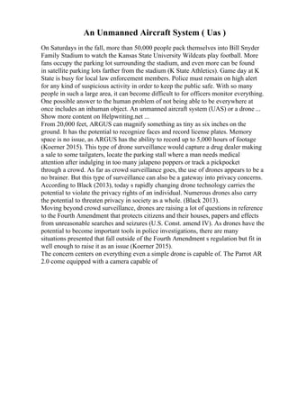 An Unmanned Aircraft System ( Uas )
On Saturdays in the fall, more than 50,000 people pack themselves into Bill Snyder
Family Stadium to watch the Kansas State University Wildcats play football. More
fans occupy the parking lot surrounding the stadium, and even more can be found
in satellite parking lots farther from the stadium (K State Athletics). Game day at K
State is busy for local law enforcement members. Police must remain on high alert
for any kind of suspicious activity in order to keep the public safe. With so many
people in such a large area, it can become difficult to for officers monitor everything.
One possible answer to the human problem of not being able to be everywhere at
once includes an inhuman object. An unmanned aircraft system (UAS) or a drone ...
Show more content on Helpwriting.net ...
From 20,000 feet, ARGUS can magnify something as tiny as six inches on the
ground. It has the potential to recognize faces and record license plates. Memory
space is no issue, as ARGUS has the ability to record up to 5,000 hours of footage
(Koerner 2015). This type of drone surveillance would capture a drug dealer making
a sale to some tailgaters, locate the parking stall where a man needs medical
attention after indulging in too many jalapeno poppers or track a pickpocket
through a crowd. As far as crowd surveillance goes, the use of drones appears to be a
no brainer. But this type of surveillance can also be a gateway into privacy concerns.
According to Black (2013), today s rapidly changing drone technology carries the
potential to violate the privacy rights of an individual. Numerous drones also carry
the potential to threaten privacy in society as a whole. (Black 2013).
Moving beyond crowd surveillance, drones are raising a lot of questions in reference
to the Fourth Amendment that protects citizens and their houses, papers and effects
from unreasonable searches and seizures (U.S. Const. amend IV). As drones have the
potential to become important tools in police investigations, there are many
situations presented that fall outside of the Fourth Amendment s regulation but fit in
well enough to raise it as an issue (Koerner 2015).
The concern centers on everything even a simple drone is capable of. The Parrot AR
2.0 come equipped with a camera capable of
 