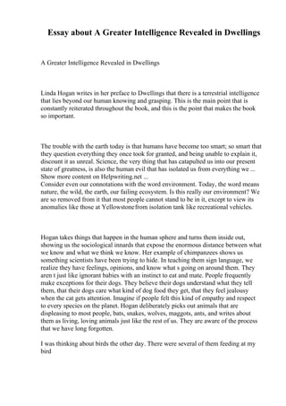 Essay about A Greater Intelligence Revealed in Dwellings
A Greater Intelligence Revealed in Dwellings
Linda Hogan writes in her preface to Dwellings that there is a terrestrial intelligence
that lies beyond our human knowing and grasping. This is the main point that is
constantly reiterated throughout the book, and this is the point that makes the book
so important.
The trouble with the earth today is that humans have become too smart; so smart that
they question everything they once took for granted, and being unable to explain it,
discount it as unreal. Science, the very thing that has catapulted us into our present
state of greatness, is also the human evil that has isolated us from everything we ...
Show more content on Helpwriting.net ...
Consider even our connotations with the word environment. Today, the word means
nature, the wild, the earth, our failing ecosystem. Is this really our environment? We
are so removed from it that most people cannot stand to be in it, except to view its
anomalies like those at Yellowstonefrom isolation tank like recreational vehicles.
Hogan takes things that happen in the human sphere and turns them inside out,
showing us the sociological innards that expose the enormous distance between what
we know and what we think we know. Her example of chimpanzees shows us
something scientists have been trying to hide. In teaching them sign language, we
realize they have feelings, opinions, and know what s going on around them. They
aren t just like ignorant babies with an instinct to eat and mate. People frequently
make exceptions for their dogs. They believe their dogs understand what they tell
them, that their dogs care what kind of dog food they get, that they feel jealousy
when the cat gets attention. Imagine if people felt this kind of empathy and respect
to every species on the planet. Hogan deliberately picks out animals that are
displeasing to most people, bats, snakes, wolves, maggots, ants, and writes about
them as living, loving animals just like the rest of us. They are aware of the process
that we have long forgotten.
I was thinking about birds the other day. There were several of them feeding at my
bird
 