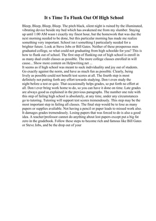 It s Time To Flunk Out Of High School
Bleep, Bleep, Bleep, Bleep. The pitch black, silent night is ruined by the illuminated,
vibrating device beside my bed which has awakened me from my slumber. Staying
up until 1:00 AM wasn t exactly my finest hour, but the homework that was due the
next morning needed to be done, but this particular morning has made me realize
something very important. School isn t something I particularly needed for a
brighter future. Look at Steve Jobs or Bill Gates. Neither of these prosperous men
graduated college, so what could not graduating from high schooldo for you? This is
how to flunk out of school. The first step of flunking out of high school is enroll in
as many dual credit classes as possible. The more college classes enrolled in will
cause... Show more content on Helpwriting.net ...
It seems as if high school was meant to suck individuality and joy out of students.
Go exactly against the norm, and have as much fun as possible. Clearly, being
lively as possible could not benefit test scores at all. The fourth step is most
definitely not putting forth any effort towards studying. Don t even study the
night before a test or quiz. That occasionally helps grades, so put forth no effort at
all. Don t ever bring work home to do, so you can have it done on time. Late grades
are always good as explained in the previous paragraphs. The number one rule with
this step of failing high school is absolutely, at any time, under any circumstances
go to tutoring. Tutoring will support test scores tremendously. This step may be the
most important step in failing all classes. The final step would be to lose as many
papers or supplies avaliable. Not having a pencil or paper leads to missed work also.
It damages grades tremendously. Losing papers that was forced to do is also a good
idea. A teacher/professor cannot do anything about lost papers except put a big fat
zero in the gradebook. Follow these steps to become rich and famous like Bill Gates
or Steve Jobs, and be the drop out of your
 