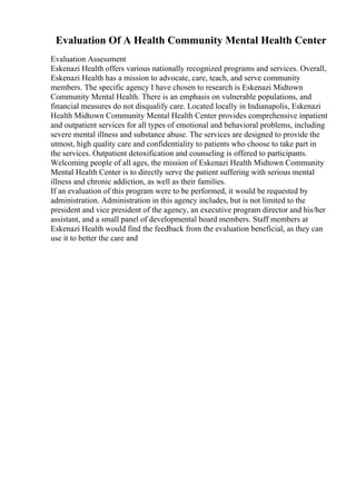 Evaluation Of A Health Community Mental Health Center
Evaluation Assessment
Eskenazi Health offers various nationally recognized programs and services. Overall,
Eskenazi Health has a mission to advocate, care, teach, and serve community
members. The specific agency I have chosen to research is Eskenazi Midtown
Community Mental Health. There is an emphasis on vulnerable populations, and
financial measures do not disqualify care. Located locally in Indianapolis, Eskenazi
Health Midtown Community Mental Health Center provides comprehensive inpatient
and outpatient services for all types of emotional and behavioral problems, including
severe mental illness and substance abuse. The services are designed to provide the
utmost, high quality care and confidentiality to patients who choose to take part in
the services. Outpatient detoxification and counseling is offered to participants.
Welcoming people of all ages, the mission of Eskenazi Health Midtown Community
Mental Health Center is to directly serve the patient suffering with serious mental
illness and chronic addiction, as well as their families.
If an evaluation of this program were to be performed, it would be requested by
administration. Administration in this agency includes, but is not limited to the
president and vice president of the agency, an executive program director and his/her
assistant, and a small panel of developmental board members. Staff members at
Eskenazi Health would find the feedback from the evaluation beneficial, as they can
use it to better the care and
 