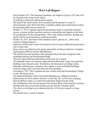 Ww1 Lab Report
Early October 1917: The returning Canadians who fought at Ypres in 1915 and 1916
are shocked at the scenes in the salient.
Everything is destroyed, nothing green remains.
The dead of the earlier battles are everywhere and the ground is a maze of
interconnected, water filled shell holes. Canadian soldiers have heard rumours about
the upcoming battle and are unnerved.
October 17, 1917: Canadian engineers and pioneers begin to extend the transport
system, construct artillery positions and move ammunition and supplies to the front,
all in preparation for the coming battles. They work amidst continuous shelling, gas
attacks and the most horrendous conditions possible.
October 26, 1917: The front of the Canadian Corps is split by an ... Show more
content on Helpwriting.net ...
Again the 3rd Division is short of its objective, but it secures additional ground and is
now on drier land.
Heavy losses are suffered in this attack, particularly by Princess Patricia s Canadian
Light Infantry (PPCLI) and the 49th Battalion.
The 4th Division also launches a three pronged attack from the stronghold it had
established partway up Passchendaele Ridge.
They have great difficulty determining where they are to attack:
All landmarks shown on reference maps had been obliterated; roads, trees and most
buildings were reduced to dust. Nonetheless, the attack goes according to plan.
Although suffering heavy casualties, they capture a series of fortified buildings
Vienna Cottages and Crest Farm both near Passchendaele.
November 6, 1917: The Canadians are now on drier land and Passchendaele Village
is only 100 metres away.
The depleted battalions of the 3rd and 4th Battalions are withdrawn and their
replacements are fresh soldiers from the 1st and 2nd. The 1st Division, emerging
from the Bellevue Spur, is to attack Passchendaele Ridge from the north.
The 3rd Battalion from Toronto protects the northern flank of the assault by seizing a
fortified farm that was pouring machine gun fire into the Canadian attack.
This allows everything to go as planned and the 1st Division s assault is a huge
success.
The 2nd Division s assault is directly
 