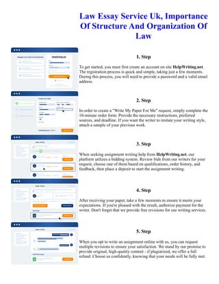 Law Essay Service Uk, Importance
Of Structure And Organization Of
Law
1. Step
To get started, you must first create an account on site HelpWriting.net.
The registration process is quick and simple, taking just a few moments.
During this process, you will need to provide a password and a valid email
address.
2. Step
In order to create a "Write My Paper For Me" request, simply complete the
10-minute order form. Provide the necessary instructions, preferred
sources, and deadline. If you want the writer to imitate your writing style,
attach a sample of your previous work.
3. Step
When seeking assignment writing help from HelpWriting.net, our
platform utilizes a bidding system. Review bids from our writers for your
request, choose one of them based on qualifications, order history, and
feedback, then place a deposit to start the assignment writing.
4. Step
After receiving your paper, take a few moments to ensure it meets your
expectations. If you're pleased with the result, authorize payment for the
writer. Don't forget that we provide free revisions for our writing services.
5. Step
When you opt to write an assignment online with us, you can request
multiple revisions to ensure your satisfaction. We stand by our promise to
provide original, high-quality content - if plagiarized, we offer a full
refund. Choose us confidently, knowing that your needs will be fully met.
Law Essay Service Uk, Importance Of Structure And Organization Of Law Law Essay Service Uk, Importance Of
Structure And Organization Of Law
 