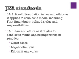 JEA standardsJEA standards
• 1A.4. A solid foundation in law and ethics as
it applies to scholastic media, including
First Amendment-related rights and
responsibilities.
• 1A.5. Law and ethics as it relates to
scholastic media and its importance in
practice.
• Court cases
• Legal definitions
• Ethical frameworks
 